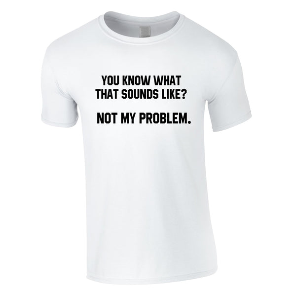 You Know What That Sounds Like? Not My Problem T Shirt